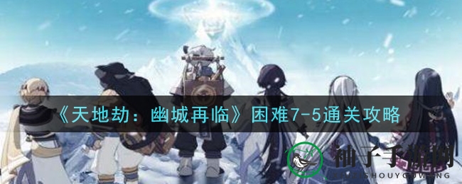 《天地劫：幽城再临》困难7-5通关攻略
