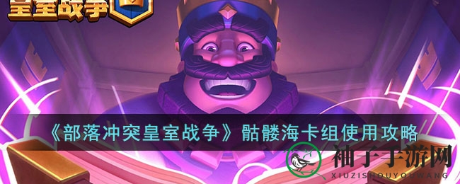 《皇室战争》新手必看！骷髅海卡组攻略详解，轻松击败王子、胖子等敌人