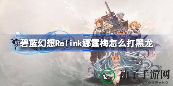 《碧蓝幻想Relink》通关攻略：轻松击败奶刀黑龙，揭秘实战策略