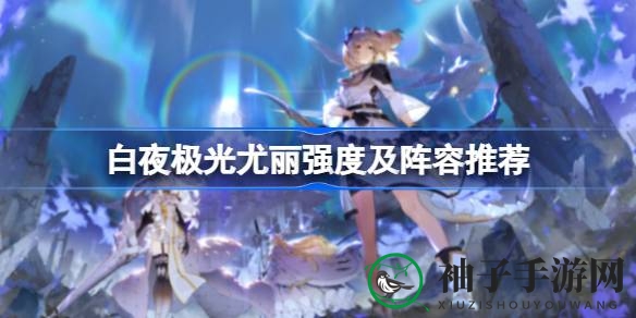 《白夜极光》尤丽攻略：深度解析与强强阵容搭配秘籍