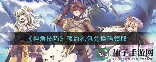 《神角技巧》兑换码攻略大揭秘，轻松解锁福利攻略手册