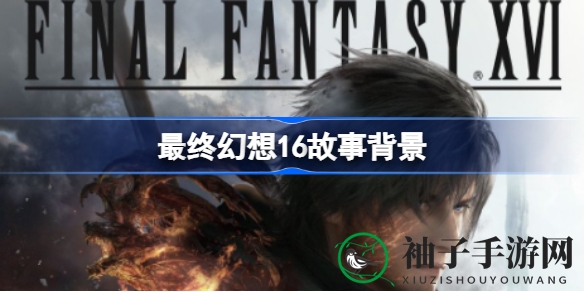 《最终幻想16》奇幻之旅开启：故事大纲、角色亮相及典藏版特典详情揭晓