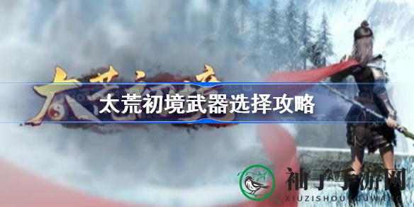 太荒初境武器攻略：灵根武器选择秘籍，提升游戏体验