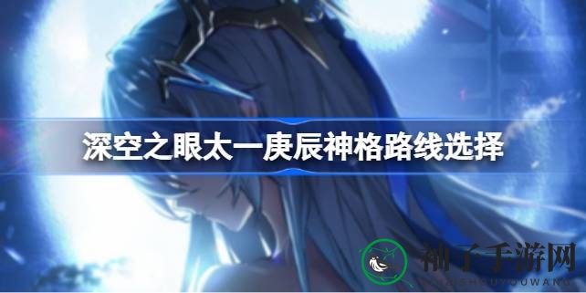 《深空之眼》太一庚辰神格攻略：掌握星辰之力，解锁星际养成奥秘
