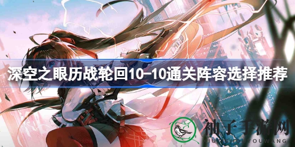 《深空之眼》历战轮回10-10通关攻略：阵容秘籍大揭秘，轻松通关无忧